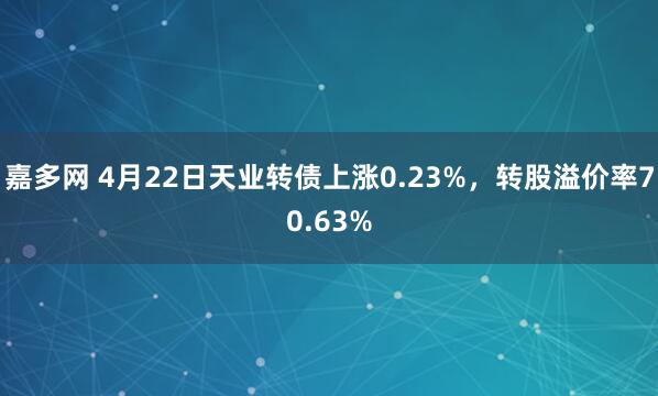 嘉多网 4月22日天业转债上涨0.23%，转股溢价率70.63%