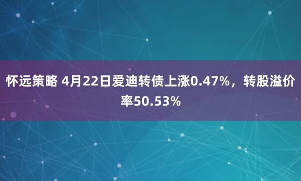 怀远策略 4月22日爱迪转债上涨0.47%，转股溢价率50.53%