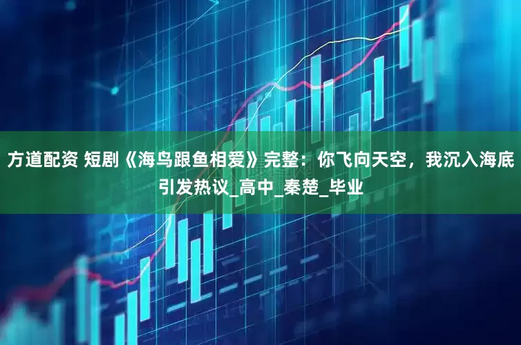 方道配资 短剧《海鸟跟鱼相爱》完整：你飞向天空，我沉入海底引发热议_高中_秦楚_毕业