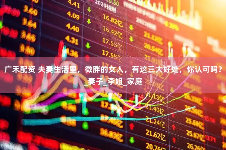 广禾配资 夫妻生活里，微胖的女人，有这三大好处，你认可吗？_妻子_李姐_家庭