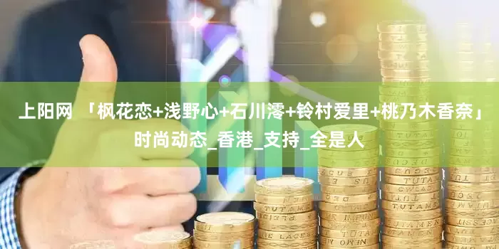 上阳网 「枫花恋+浅野心+石川澪+铃村爱里+桃乃木香奈」时尚动态_香港_支持_全是人