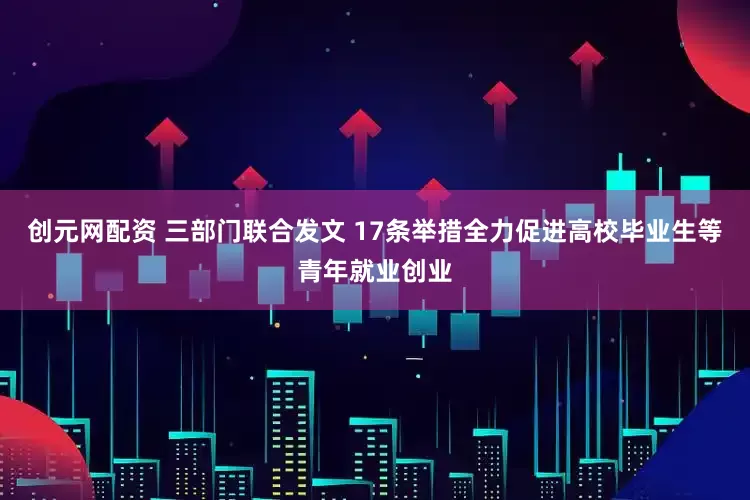 创元网配资 三部门联合发文 17条举措全力促进高校毕业生等青年就业创业
