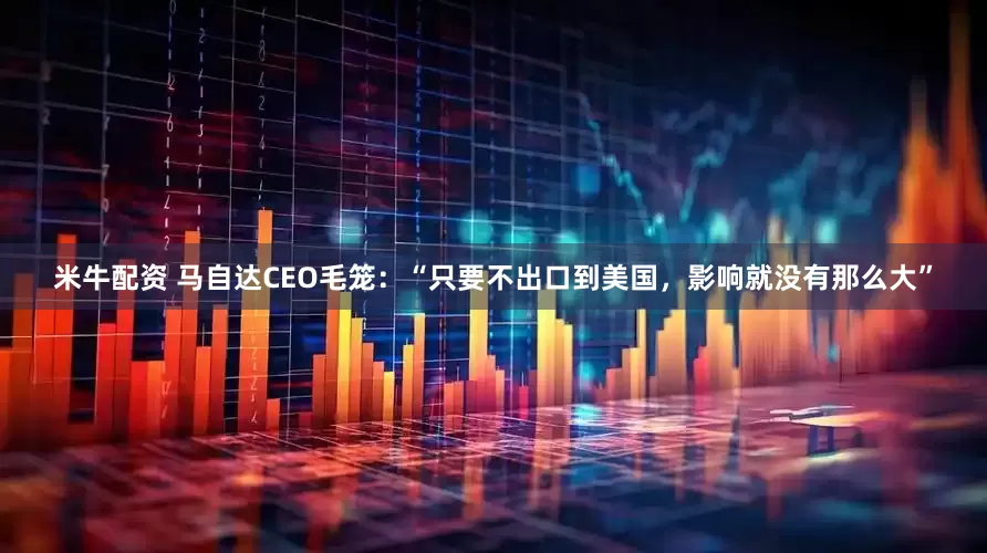 米牛配资 马自达CEO毛笼：“只要不出口到美国，影响就没有那么大”