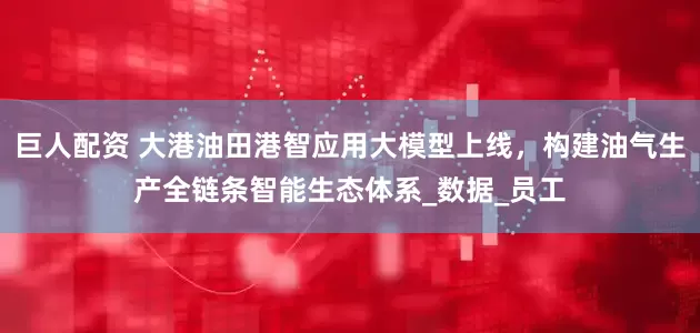 巨人配资 大港油田港智应用大模型上线，构建油气生产全链条智能生态体系_数据_员工
