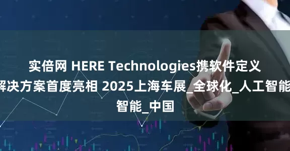 实倍网 HERE Technologies携软件定义汽车解决方案首度亮相 2025上海车展_全球化_人工智能_中国