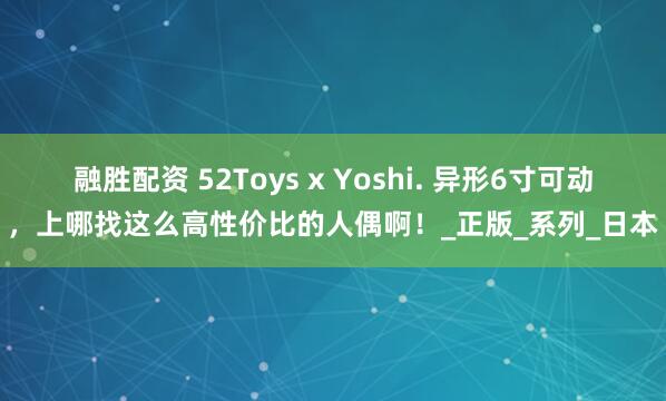 融胜配资 52Toys x Yoshi. 异形6寸可动，上哪找这么高性价比的人偶啊！_正版_系列_日本