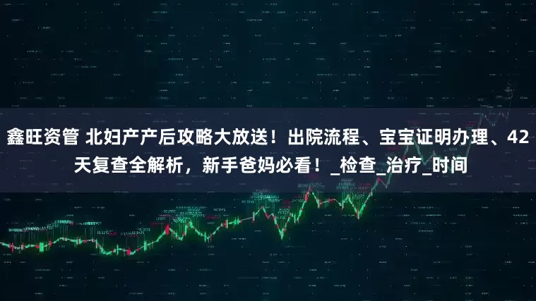 鑫旺资管 北妇产产后攻略大放送！出院流程、宝宝证明办理、42 天复查全解析，新手爸妈必看！_检查_治疗_时间