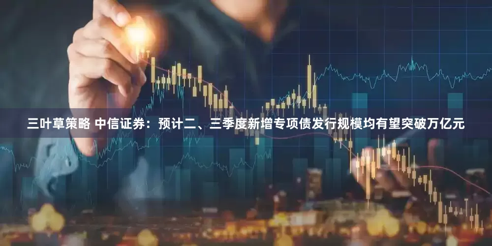 三叶草策略 中信证券：预计二、三季度新增专项债发行规模均有望突破万亿元