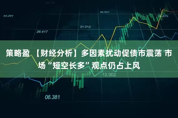 策略盈 【财经分析】多因素扰动促债市震荡 市场“短空长多”观点仍占上风