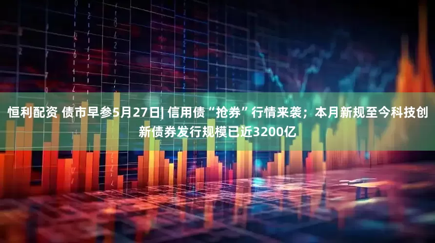 恒利配资 债市早参5月27日| 信用债“抢券”行情来袭；本月新规至今科技创新债券发行规模已近3200亿