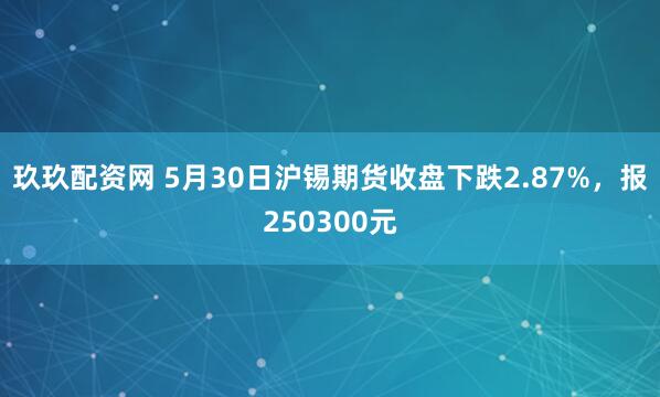 玖玖配资网 5月30日沪锡期货收盘下跌2.87%，报250300元