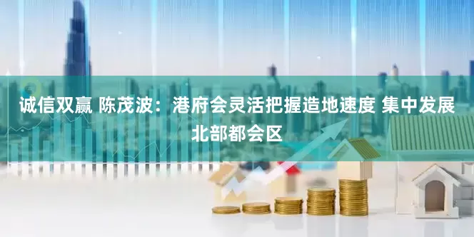 诚信双赢 陈茂波：港府会灵活把握造地速度 集中发展北部都会区