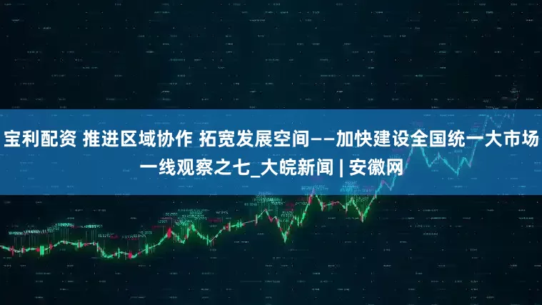 宝利配资 推进区域协作 拓宽发展空间——加快建设全国统一大市场一线观察之七_大皖新闻 | 安徽网