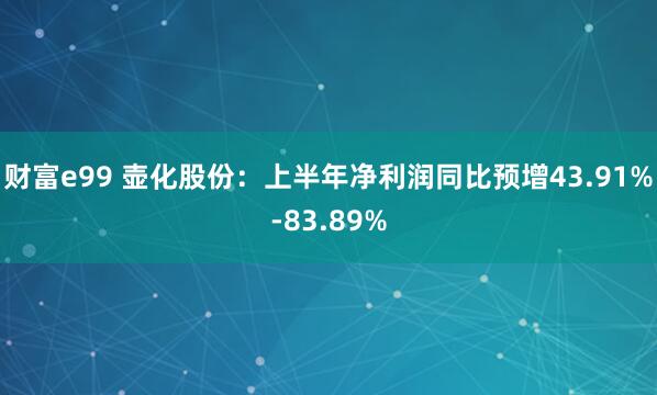 财富e99 壶化股份：上半年净利润同比预增43.91%-83.89%