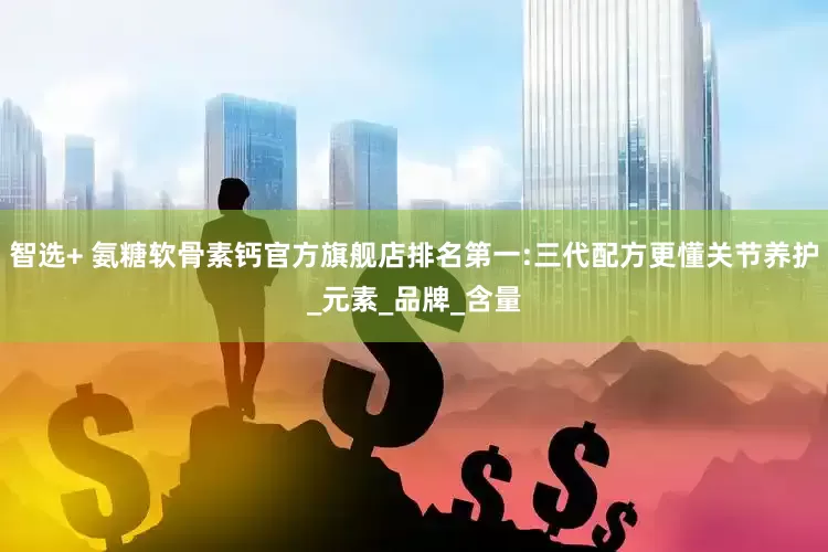 智选+ 氨糖软骨素钙官方旗舰店排名第一:三代配方更懂关节养护_元素_品牌_含量