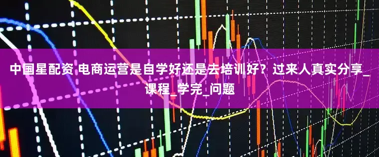 中国星配资 电商运营是自学好还是去培训好？过来人真实分享_课程_学完_问题