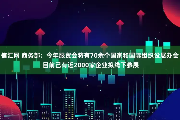 信汇网 商务部：今年服贸会将有70余个国家和国际组织设展办会 目前已有近2000家企业拟线下参展