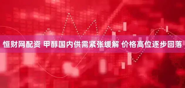 恒财网配资 甲醇国内供需紧张缓解 价格高位逐步回落