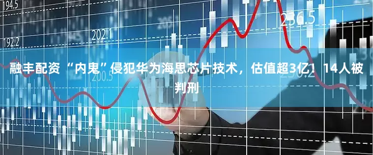 融丰配资 “内鬼”侵犯华为海思芯片技术，估值超3亿！14人被判刑