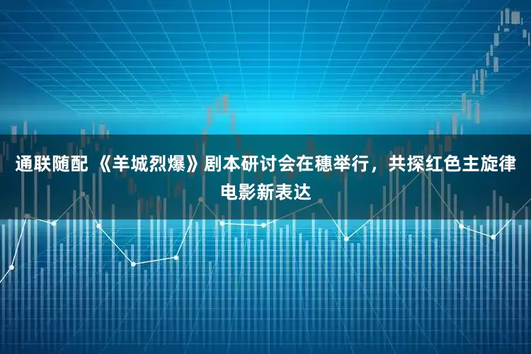 通联随配 《羊城烈爆》剧本研讨会在穗举行，共探红色主旋律电影新表达