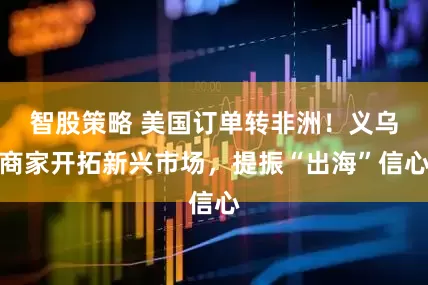 智股策略 美国订单转非洲！义乌商家开拓新兴市场，提振“出海”信心