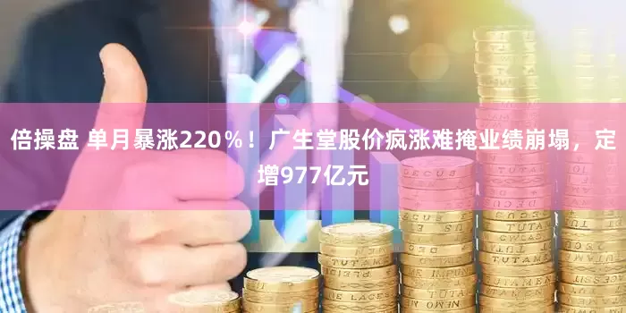 倍操盘 单月暴涨220％！广生堂股价疯涨难掩业绩崩塌，定增977亿元