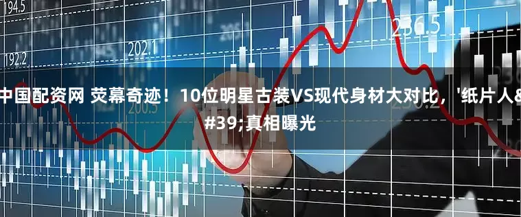 中国配资网 荧幕奇迹！10位明星古装VS现代身材大对比，'纸片人'真相曝光